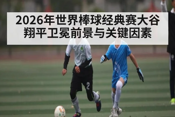2026年世界棒球经典赛大谷翔平卫冕前景与关键因素