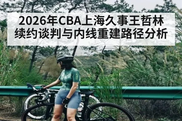 2026年CBA上海久事王哲林续约谈判与内线重建路径分析